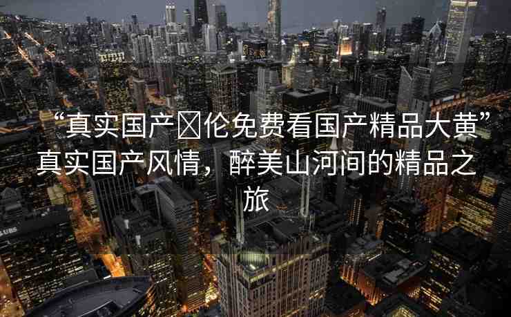“真實(shí)國(guó)產(chǎn)亂倫免費(fèi)看國(guó)產(chǎn)精品大黃”真實(shí)國(guó)產(chǎn)風(fēng)情，醉美山河間的精品之旅
