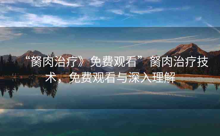“胬肉治療》免費(fèi)觀看”胬肉治療技術(shù)，免費(fèi)觀看與深入理解