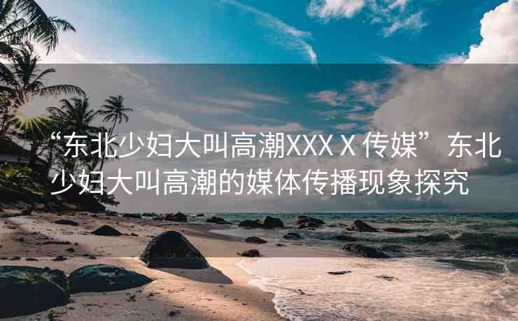 “東北少婦大叫高潮XXXⅩ傳媒”東北少婦大叫高潮的媒體傳播現(xiàn)象探究