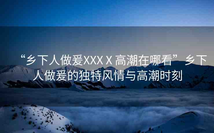 “鄉(xiāng)下人做爰XXXⅩ高潮在哪看”鄉(xiāng)下人做爰的獨(dú)特風(fēng)情與高潮時(shí)刻