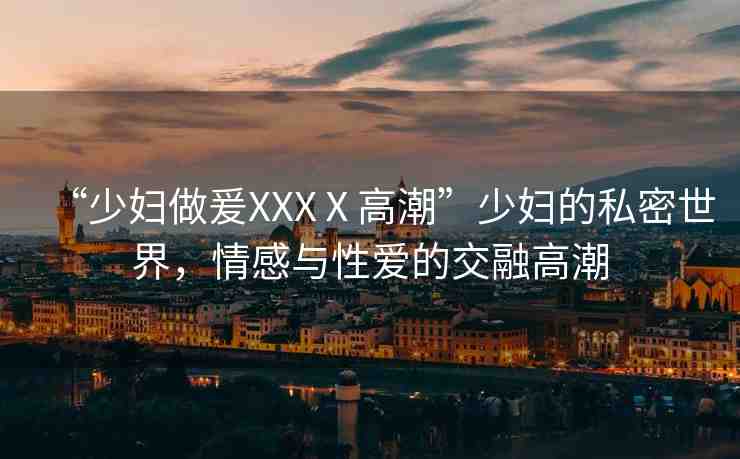 “少婦做爰XXXⅩ高潮”少婦的私密世界，情感與性愛的交融高潮