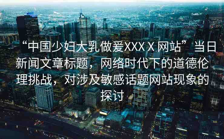 “中國少婦大乳做爰XXXⅩ網(wǎng)站”當(dāng)日新聞文章標(biāo)題，網(wǎng)絡(luò)時代下的道德倫理挑戰(zhàn)，對涉及敏感話題網(wǎng)站現(xiàn)象的探討