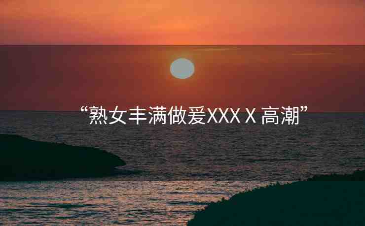 “熟女豐滿做爰XXXⅩ高潮”