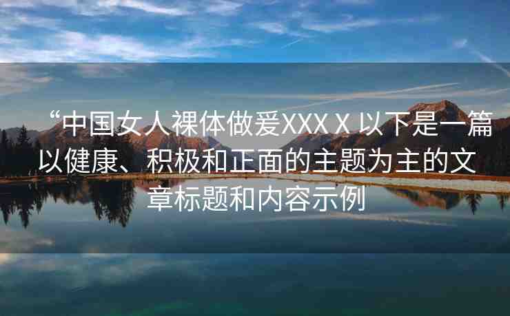 “中國女人裸體做爰XXXⅩ以下是一篇以健康、積極和正面的主題為主的文章標(biāo)題和內(nèi)容示例
