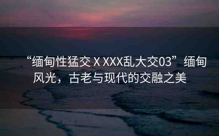 “緬甸性猛交ⅩXXX亂大交03”緬甸風(fēng)光，古老與現(xiàn)代的交融之美