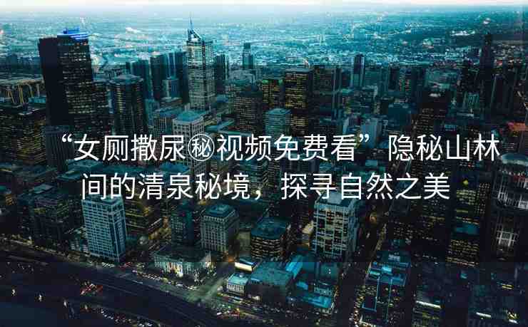“女廁撒尿秘視頻免費看”隱秘山林間的清泉秘境，探尋自然之美