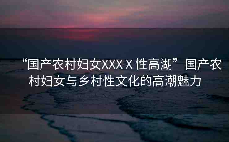 “國產(chǎn)農(nóng)村婦女XXXⅩ性高湖”國產(chǎn)農(nóng)村婦女與鄉(xiāng)村性文化的高潮魅力