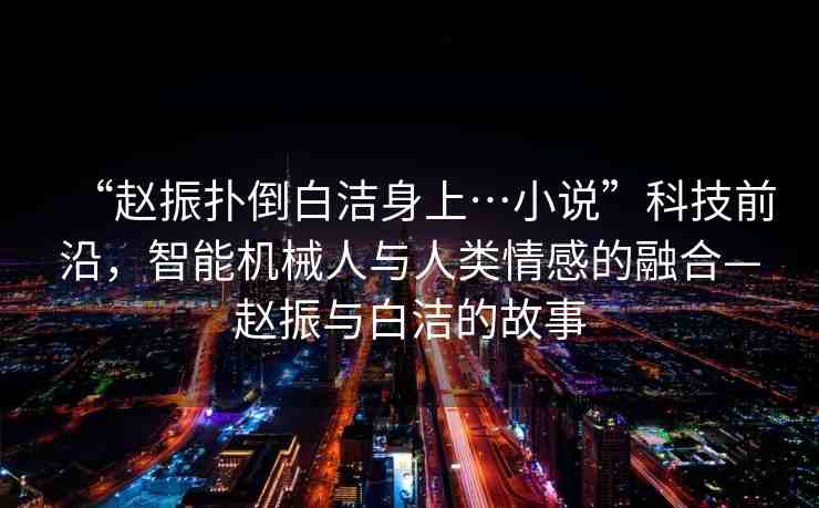 “趙振撲倒白潔身上…小說”科技前沿，智能機械人與人類情感的融合—趙振與白潔的故事