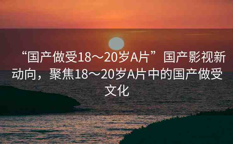“國產做受18～20歲A片”國產影視新動向，聚焦18～20歲A片中的國產做受文化