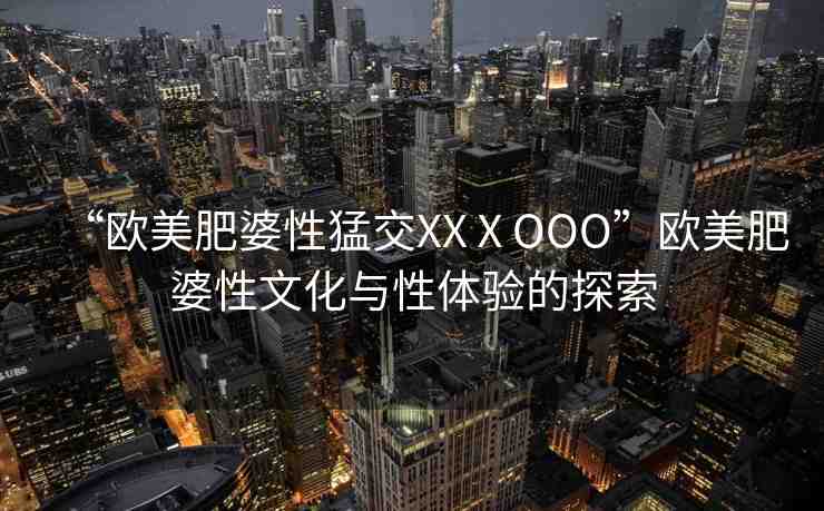 “歐美肥婆性猛交XXⅩOOO”歐美肥婆性文化與性體驗(yàn)的探索