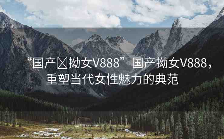 “國(guó)產(chǎn)?拗女V888”國(guó)產(chǎn)拗女V888，重塑當(dāng)代女性魅力的典范