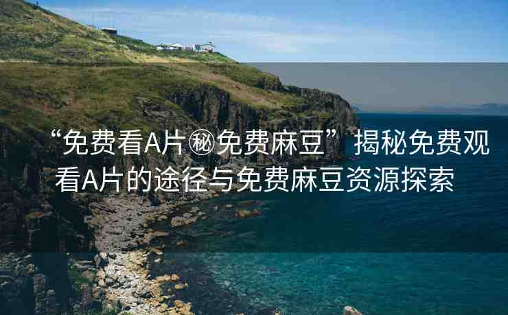 “免費(fèi)看A片秘免費(fèi)麻豆”揭秘免費(fèi)觀看A片的途徑與免費(fèi)麻豆資源探索