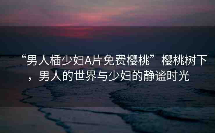 “男人?少婦A片免費(fèi)櫻桃”櫻桃樹下，男人的世界與少婦的靜謐時(shí)光