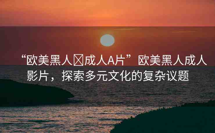 “歐美黑人?成人A片”歐美黑人成人影片，探索多元文化的復(fù)雜議題