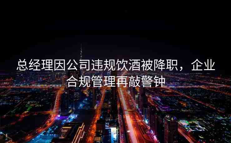 總經(jīng)理因公司違規(guī)飲酒被降職，企業(yè)合規(guī)管理再敲警鐘
