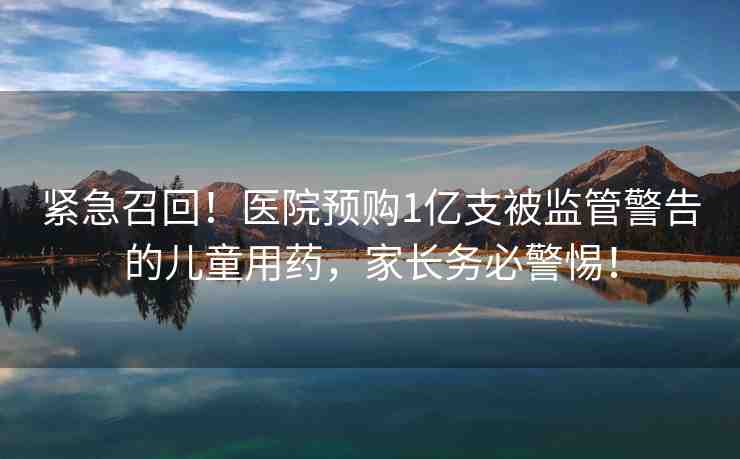 緊急召回！醫(yī)院預(yù)購1億支被監(jiān)管警告的兒童用藥，家長務(wù)必警惕！