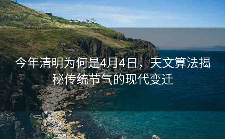 今年清明為何是4月4日，天文算法揭秘傳統(tǒng)節(jié)氣的現(xiàn)代變遷