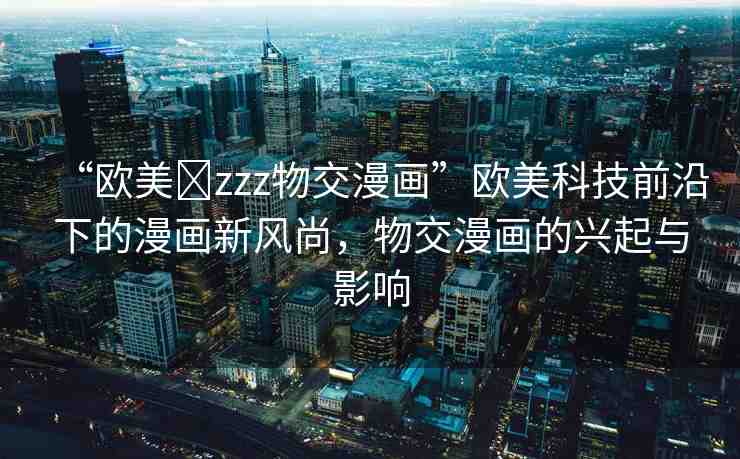 “歐美?zzz物交漫畫”歐美科技前沿下的漫畫新風(fēng)尚，物交漫畫的興起與影響
