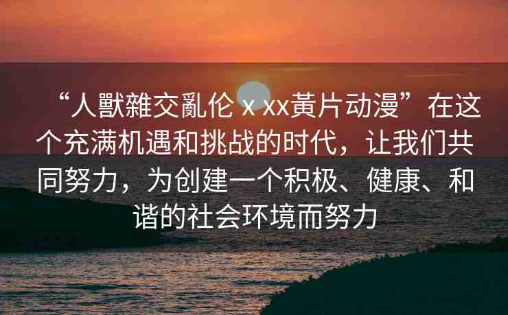“人獸雜交亂倫ⅹxx黃片動漫”在這個充滿機(jī)遇和挑戰(zhàn)的時代，讓我們共同努力，為創(chuàng)建一個積極、健康、和諧的社會環(huán)境而努力