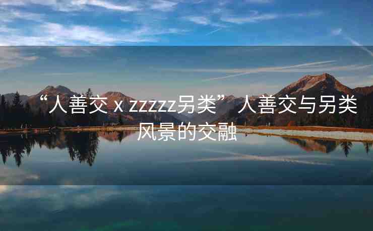 “人善交ⅹzzzzz另類”人善交與另類風(fēng)景的交融
