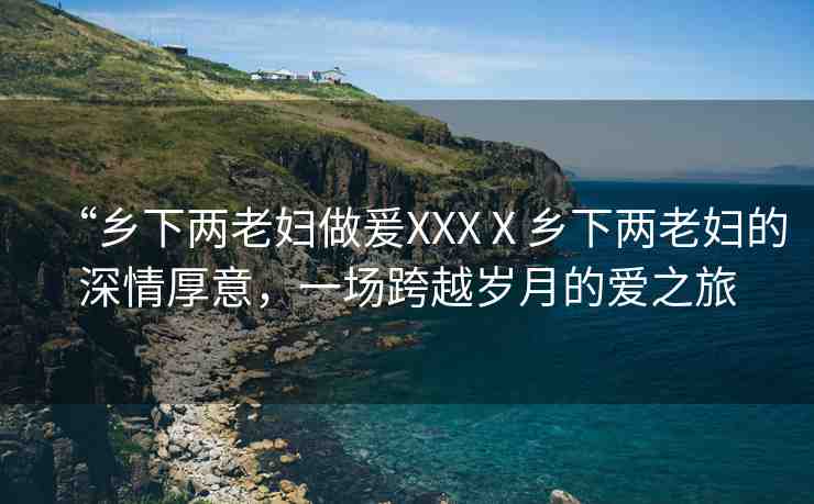“鄉(xiāng)下兩老婦做爰XXXⅩ鄉(xiāng)下兩老婦的深情厚意，一場跨越歲月的愛之旅