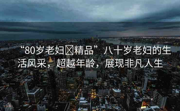 “80歲老婦?精品”八十歲老婦的生活風(fēng)采，超越年齡，展現(xiàn)非凡人生