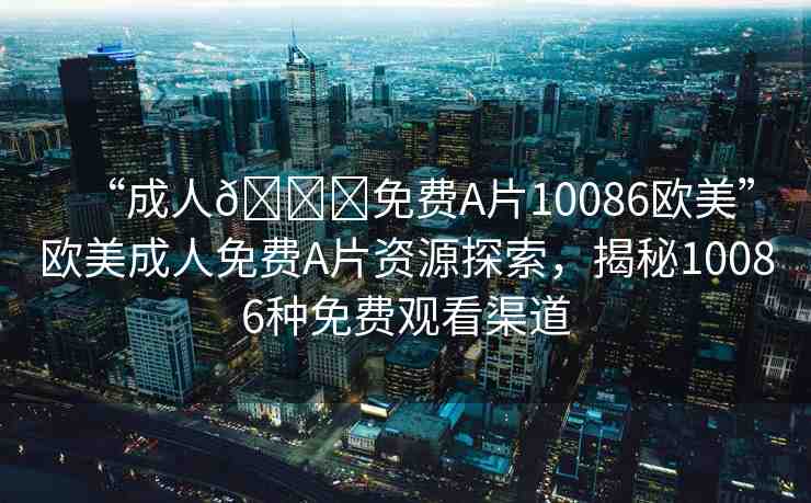 “成人??免費(fèi)A片10086歐美”歐美成人免費(fèi)A片資源探索，揭秘10086種免費(fèi)觀看渠道
