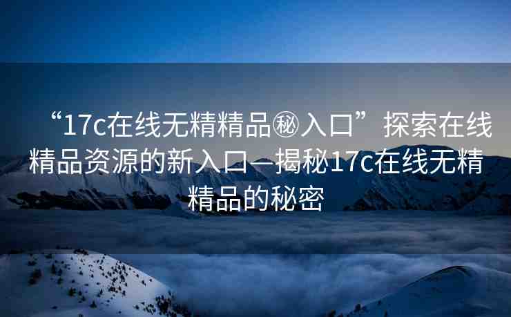 “17c在線無精精品秘入口”探索在線精品資源的新入口—揭秘17c在線無精精品的秘密