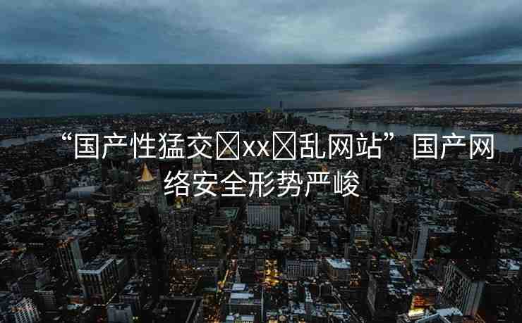 “國產(chǎn)性猛交?xx?亂網(wǎng)站”國產(chǎn)網(wǎng)絡安全形勢嚴峻