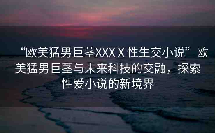 “歐美猛男巨莖XXXⅩ性生交小說”歐美猛男巨莖與未來科技的交融，探索性愛小說的新境界