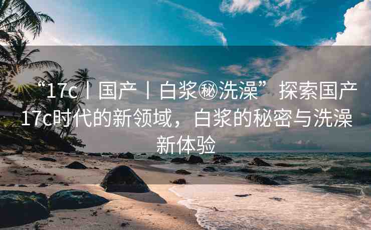 “17c丨國產(chǎn)丨白漿秘洗澡”探索國產(chǎn)17c時代的新領(lǐng)域，白漿的秘密與洗澡新體驗(yàn)