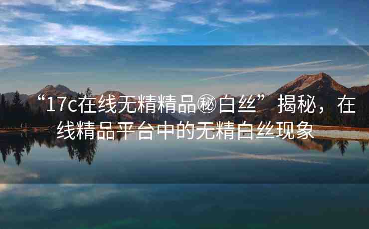 “17c在線無精精品秘白絲”揭秘，在線精品平臺中的無精白絲現(xiàn)象