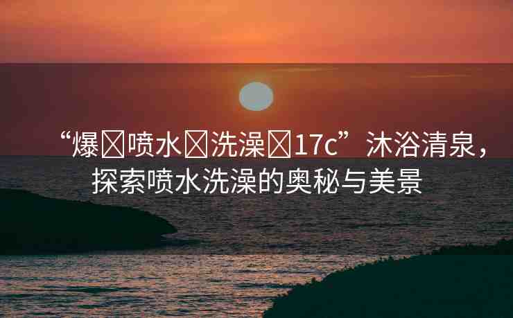 “爆?噴水?洗澡?17c”沐浴清泉，探索噴水洗澡的奧秘與美景