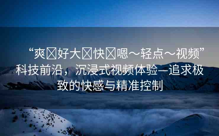 “爽?好大?快?嗯～輕點(diǎn)～視頻”科技前沿，沉浸式視頻體驗(yàn)—追求極致的快感與精準(zhǔn)控制