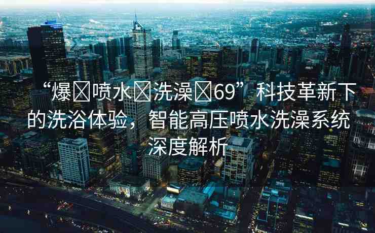 “爆?噴水?洗澡?69”科技革新下的洗浴體驗(yàn)，智能高壓噴水洗澡系統(tǒng)深度解析