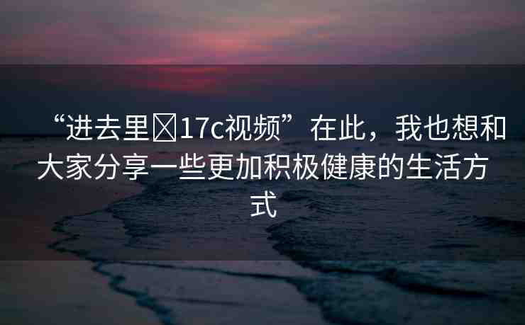 “進(jìn)去里?17c視頻”在此，我也想和大家分享一些更加積極健康的生活方式