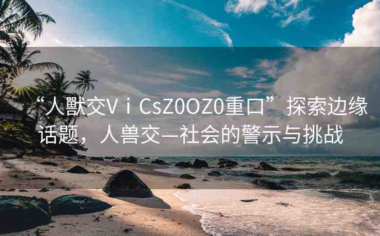 “人獸交VⅰCsZ0OZ0重口”探索邊緣話題，人獸交—社會的警示與挑戰(zhàn)