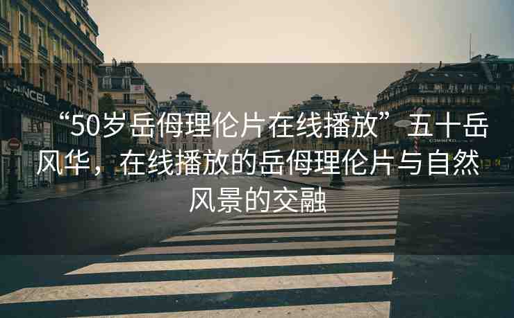 “50歲岳?理倫片在線播放”五十岳風(fēng)華，在線播放的岳?理倫片與自然風(fēng)景的交融