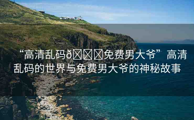 “高清亂碼??免費(fèi)男大爺”高清亂碼的世界與免費(fèi)男大爺?shù)纳衩毓适? alt=