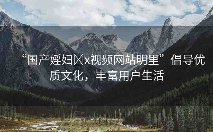 “國(guó)產(chǎn)婬婦?x視頻網(wǎng)站明里”倡導(dǎo)優(yōu)質(zhì)文化，豐富用戶(hù)生活