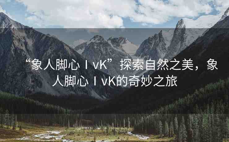 “象人腳心ⅠvK”探索自然之美，象人腳心ⅠvK的奇妙之旅