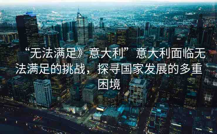 “無法滿足》意大利”意大利面臨無法滿足的挑戰(zhàn)，探尋國家發(fā)展的多重困境