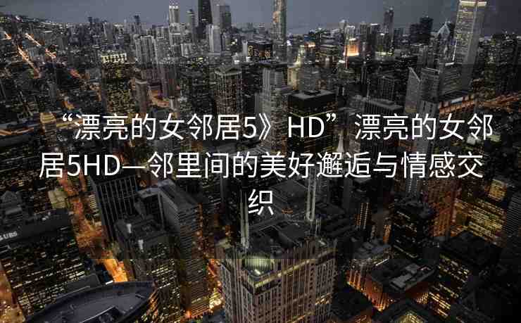 “漂亮的女鄰居5》HD”漂亮的女鄰居5HD—鄰里間的美好邂逅與情感交織