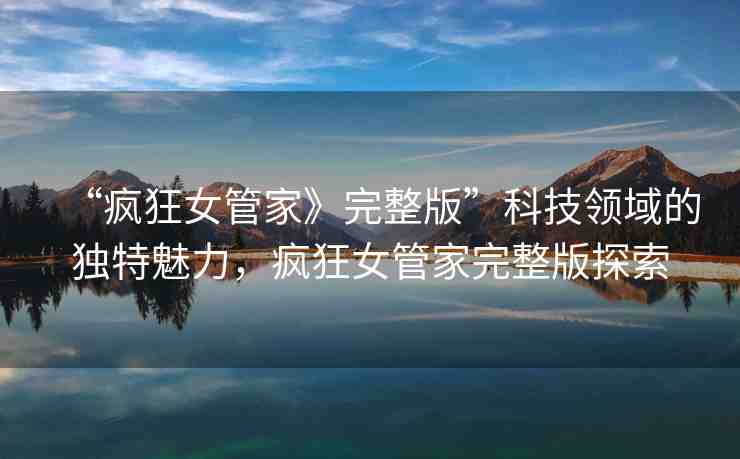 “瘋狂女管家》完整版”科技領(lǐng)域的獨(dú)特魅力，瘋狂女管家完整版探索