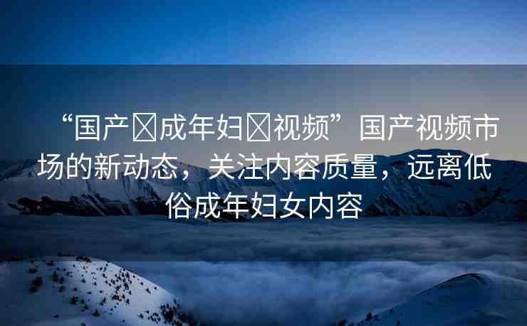 “國產(chǎn)?成年婦?視頻”國產(chǎn)視頻市場的新動態(tài)，關注內容質量，遠離低俗成年婦女內容