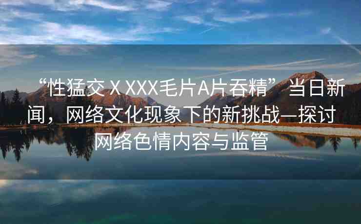 “性猛交ⅩXXX毛片A片吞精”當日新聞，網(wǎng)絡文化現(xiàn)象下的新挑戰(zhàn)—探討網(wǎng)絡色情內容與監(jiān)管