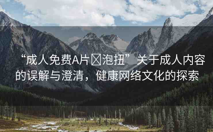 “成人免費(fèi)A片?泡扭”關(guān)于成人內(nèi)容的誤解與澄清，健康網(wǎng)絡(luò)文化的探索