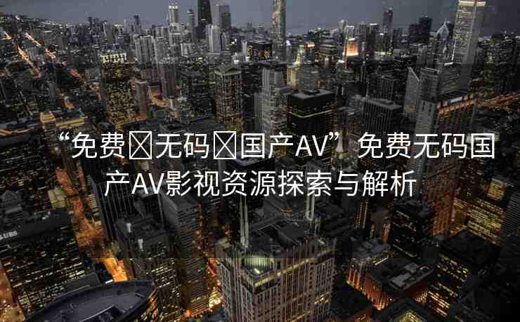 “免費(fèi)?無碼?國產(chǎn)AV”免費(fèi)無碼國產(chǎn)AV影視資源探索與解析