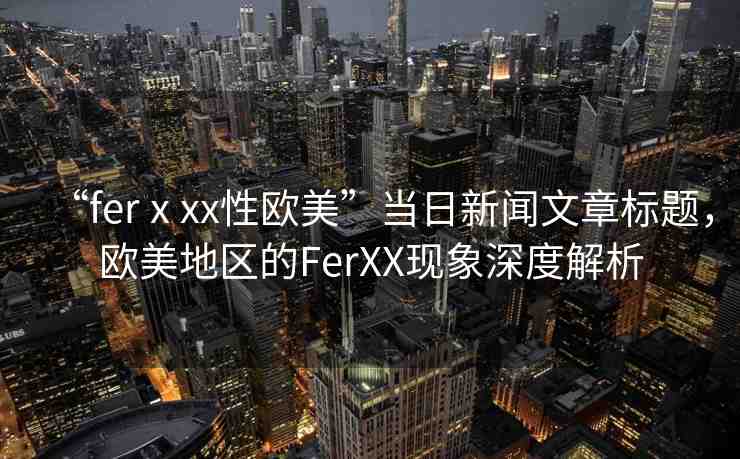 “ferⅹxx性歐美”當(dāng)日新聞文章標(biāo)題，歐美地區(qū)的FerXX現(xiàn)象深度解析
