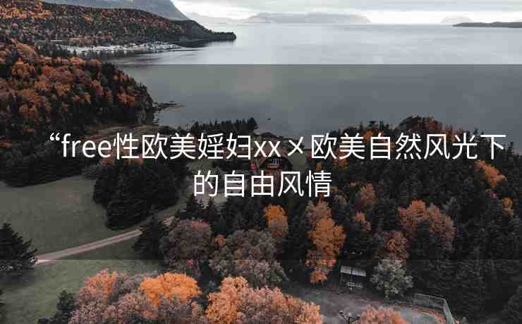 “free性歐美婬婦xx?歐美自然風(fēng)光下的自由風(fēng)情